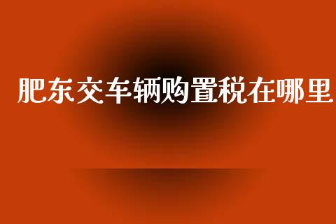 肥东交车辆购置税在哪里_https://wap.15771688.com_原油期货直播室_第1张