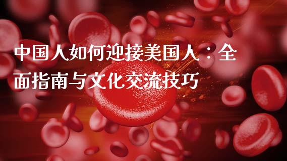 中国人如何迎接美国人：全面指南与文化交流技巧_https://wap.15771688.com_原油期货直播室_第1张