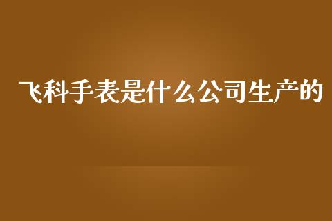 飞科手表是什么公司生产的_https://wap.15771688.com_原油期货直播室_第1张