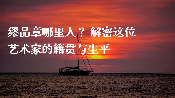 缪品章哪里人？ 解密这位艺术家的籍贯与生平_https://wap.15771688.com_原油期货直播室_第1张