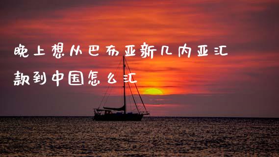 晚上想从巴布亚新几内亚汇款到中国怎么汇_https://wap.15771688.com_期货手续费一览表_第1张