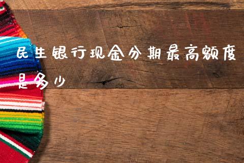 民生银行现金分期最高额度是多少_https://wap.15771688.com_期货手续费一览表_第1张
