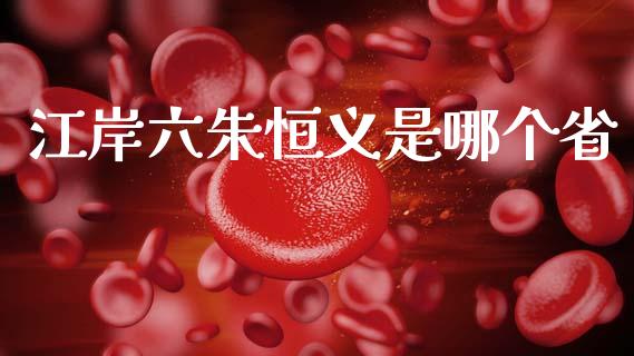 江岸六朱恒义是哪个省_https://wap.15771688.com_原油期货直播室_第1张