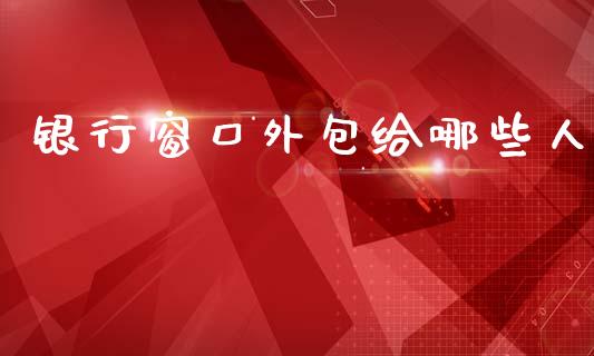 银行窗口外包给哪些人_https://wap.15771688.com_国际期货_第1张