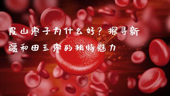 皮山枣子为什么好？探寻新疆和田玉枣的独特魅力_https://wap.15771688.com_国际期货_第1张