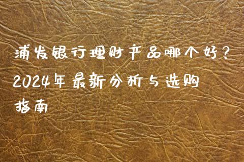 浦发银行理财产品哪个好？2024年最新分析与选购指南_https://wap.15771688.com_国际期货_第1张