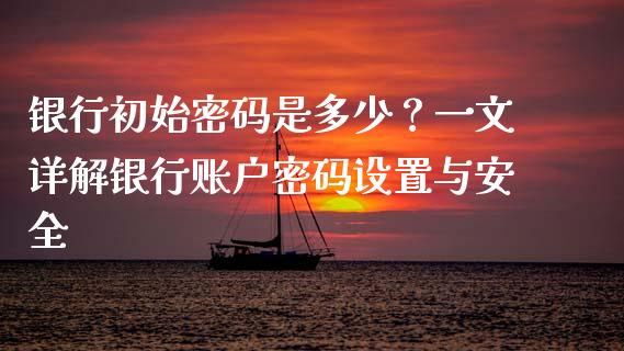 银行初始密码是多少？一文详解银行账户密码设置与安全_https://wap.15771688.com_期货手续费一览表_第1张