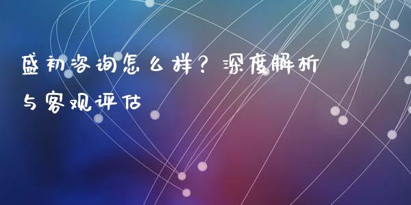 盛初咨询怎么样？深度解析与客观评估_https://wap.15771688.com_原油期货直播室_第1张