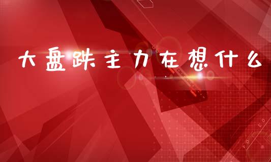 大盘跌主力在想什么_https://wap.15771688.com_原油期货直播室_第1张