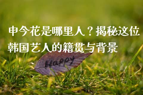 申今花是哪里人？揭秘这位韩国艺人的籍贯与背景_https://wap.15771688.com_原油期货直播室_第1张