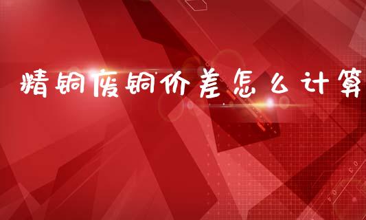 精铜废铜价差怎么计算_https://wap.15771688.com_期货手续费一览表_第1张