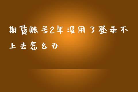 期货账号2年没用了登录不上去怎么办_https://wap.15771688.com_原油期货直播室_第1张