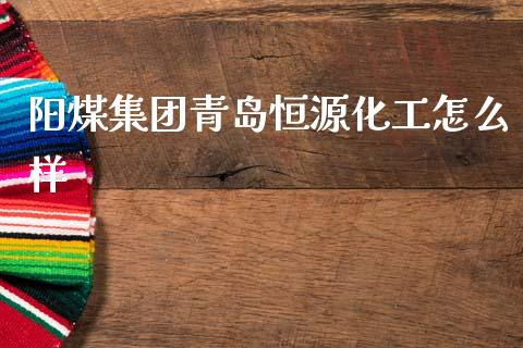 阳煤集团青岛恒源化工怎么样_https://wap.15771688.com_原油期货直播室_第1张