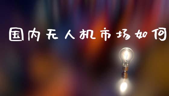 国内无人机市场如何_https://wap.15771688.com_国际期货_第1张