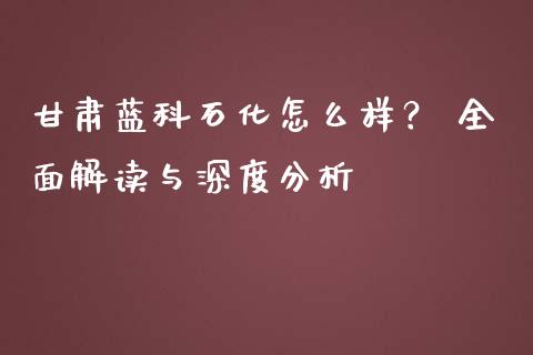 甘肃蓝科石化怎么样？ 全面解读与深度分析_https://wap.15771688.com_道指期货_第1张