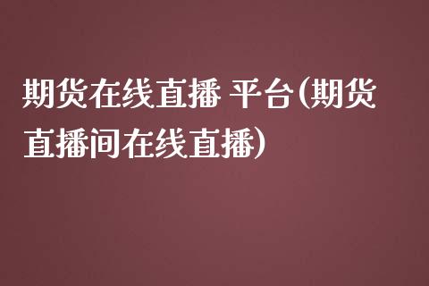 期货在线直播 平台(期货直播间在线直播)_https://wap.15771688.com_期货手续费一览表_第1张