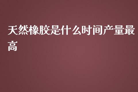 天然橡胶是什么时间产量最高_https://wap.15771688.com_期货手续费一览表_第1张