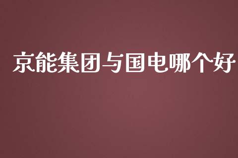 京能集团与国电哪个好_https://wap.15771688.com_原油期货直播室_第1张