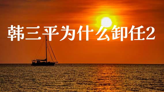 韩三平为什么卸任2_https://wap.15771688.com_原油期货直播室_第1张