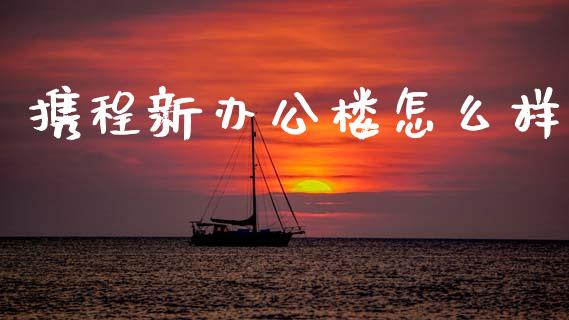 携程新办公楼怎么样_https://wap.15771688.com_国际期货_第1张