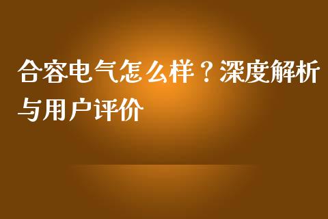 合容电气怎么样？深度解析与用户评价_https://wap.15771688.com_国际期货_第1张
