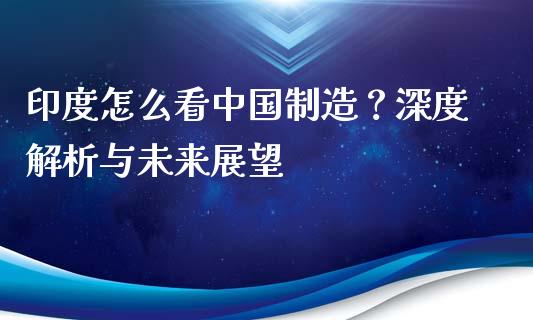 印度怎么看中国制造？深度解析与未来展望_https://wap.15771688.com_原油期货直播室_第1张