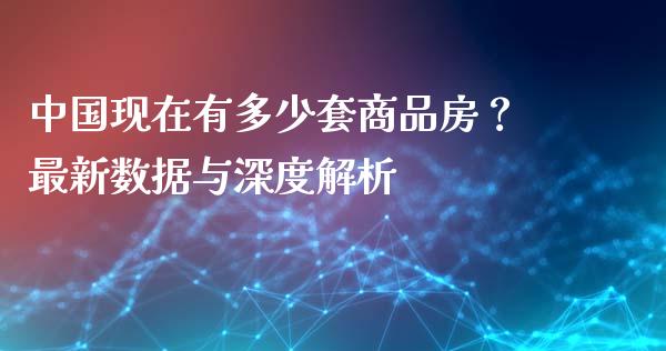 中国现在有多少套商品房？最新数据与深度解析_https://wap.15771688.com_国际期货_第1张