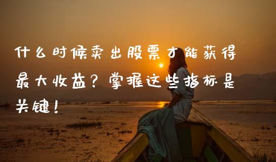 什么时候卖出股票才能获得最大收益？掌握这些指标是关键！_https://wap.15771688.com_期货手续费一览表_第1张