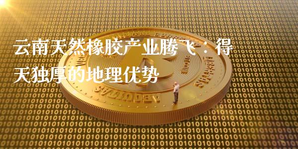 云南天然橡胶产业腾飞：得天独厚的地理优势_https://wap.15771688.com_道指期货_第1张