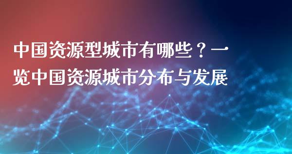 中国资源型城市有哪些？一览中国资源城市分布与发展_https://wap.15771688.com_国际期货_第1张