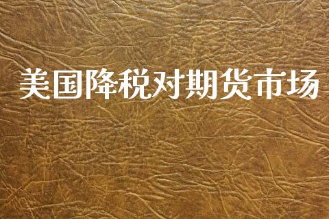 美国降税对期货市场_https://wap.15771688.com_国际期货_第1张