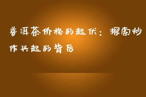 普洱茶价格的起伏：探索炒作兴起的背后_https://wap.15771688.com_国际期货_第1张