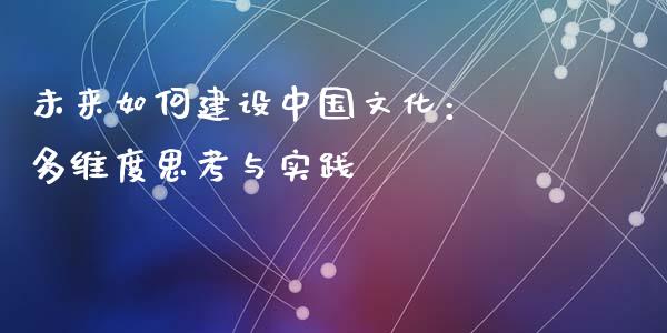 未来如何建设中国文化： 多维度思考与实践_https://wap.15771688.com_原油期货直播室_第1张