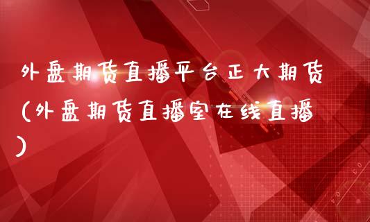 外盘期货直播平台正大期货(外盘期货直播室在线直播)_https://wap.15771688.com_原油期货直播室_第1张