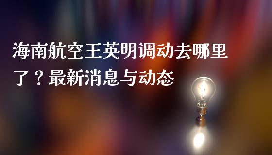 海南航空王英明调动去哪里了？最新消息与动态_https://wap.15771688.com_原油期货直播室_第1张