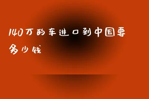 140万的车进口到中国要多少钱_https://wap.15771688.com_期货手续费一览表_第1张
