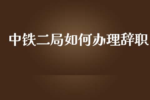 中铁二局如何办理辞职_https://wap.15771688.com_原油期货直播室_第1张