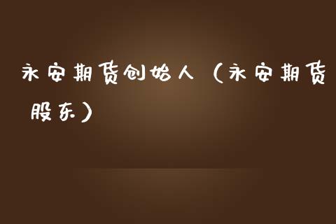 永安期货创始人（永安期货 股东）_https://wap.15771688.com_原油期货直播室_第1张