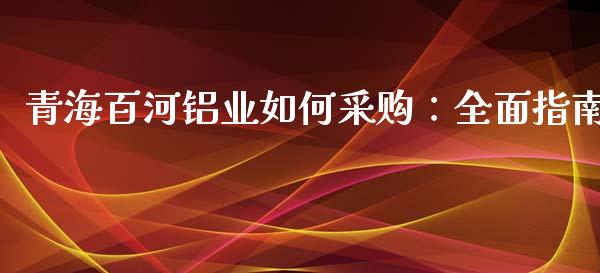 青海百河铝业如何采购：全面指南_https://wap.15771688.com_国际期货_第1张